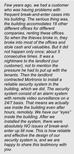 Few years ago, we had a customer who was having problems with frequent break-and-enter cases into his building. The serious thing was, the building accomodates 18 other different offices for different companies, renting these offices. So when the thieves broke in, they broke into most of the offices and stole cash and valuables. But it did not happen only once; about 5 consecutive times. It was a nightmare to the landlord (our customer), not to mention the pressure he had to put up with the tenants. Then the landlord contracted Mortronix to install a reliable security system in the building, which we did. The security system consist of an alarm system with remote video surveillance on a 24/7 basis. That means we actually see inside the building even after hours, remotely. We have our “eyes” inside the building. After we installed the system, there were absolutely NO issues of break-and-enter up till now. This is how reliable and effective the design of our security system is, and we are happy to share this testimony with you.